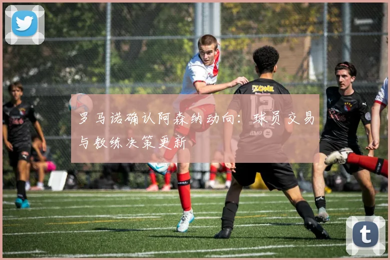 罗马诺确认阿森纳动向:球员交易与教练决策更新