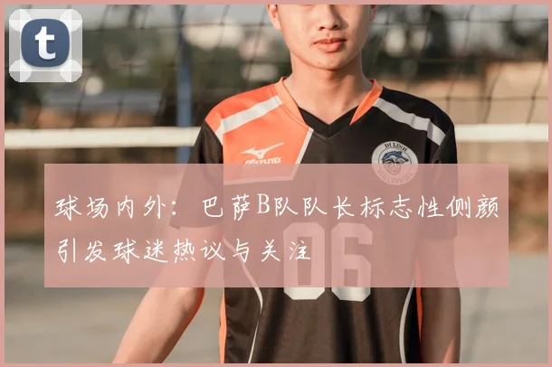 球场内外：巴萨B队队长标志性侧颜引发球迷热议与关注