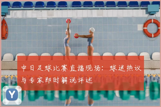中日足球比赛直播现场：球迷热议与专家即时解说评述