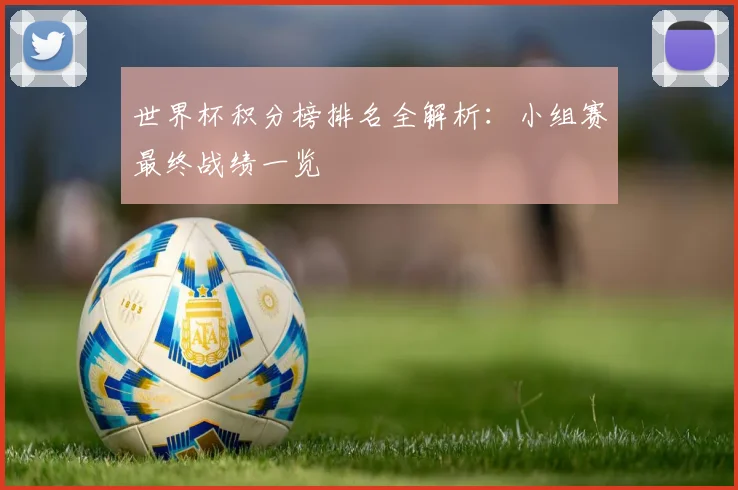 世界杯积分榜排名全解析：小组赛最终战绩一览