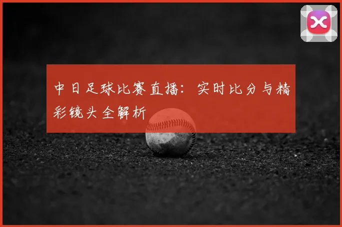 中日足球比赛直播：实时比分与精彩镜头全解析