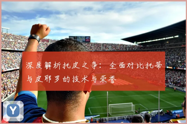 深度解析托皮之争:全面对比托蒂与皮耶罗的技术与荣誉