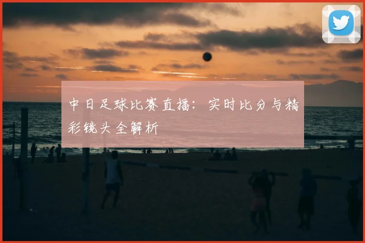 中日足球比赛直播：实时比分与精彩镜头全解析