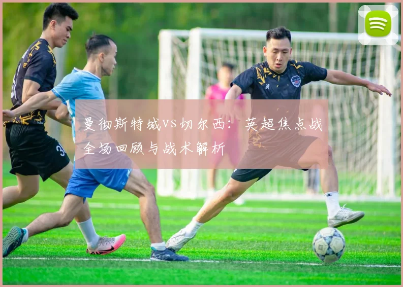 曼彻斯特城vs切尔西:英超焦点战全场回顾与战术解析