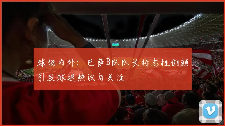 球场内外：巴萨B队队长标志性侧颜引发球迷热议与关注