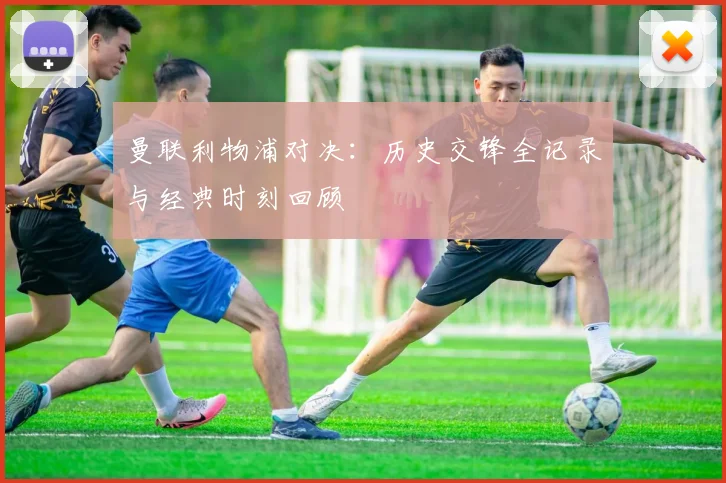曼联利物浦对决:历史交锋全记录与经典时刻回顾