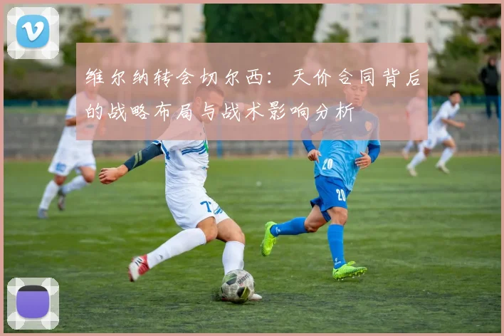 维尔纳转会切尔西:天价合同背后的战略布局与战术影响分析