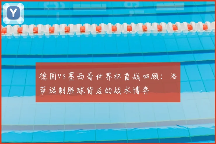 德国vs墨西哥世界杯首战回顾：洛萨诺制胜球背后的战术博弈