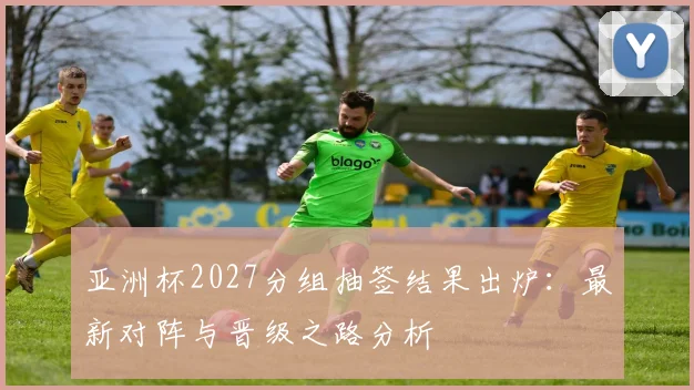亚洲杯2027分组抽签结果出炉:最新对阵与晋级之路分析