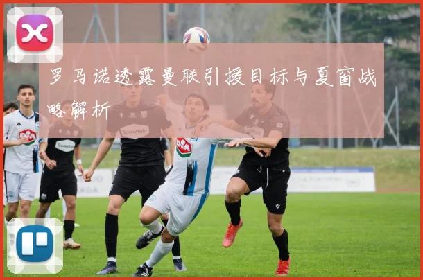 罗马诺透露曼联引援目标与夏窗战略解析