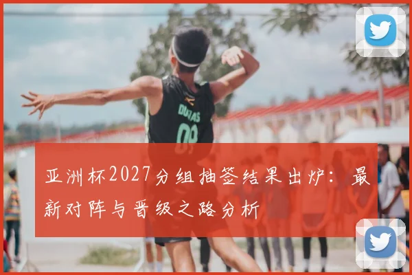 亚洲杯2027分组抽签结果出炉:最新对阵与晋级之路分析